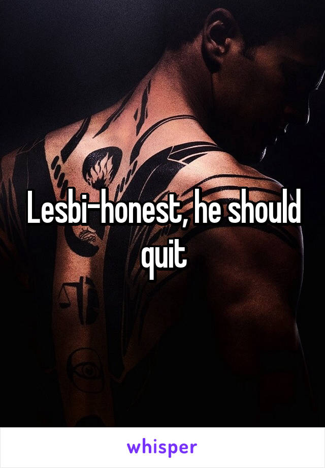 Lesbi-honest, he should quit