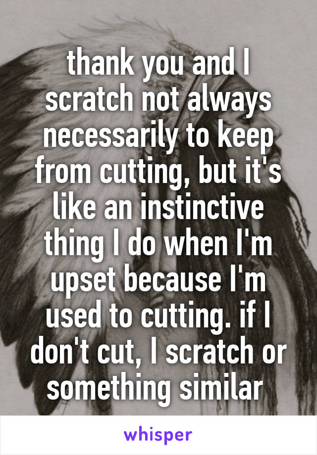 thank you and I scratch not always necessarily to keep from cutting, but it's like an instinctive thing I do when I'm upset because I'm used to cutting. if I don't cut, I scratch or something similar 