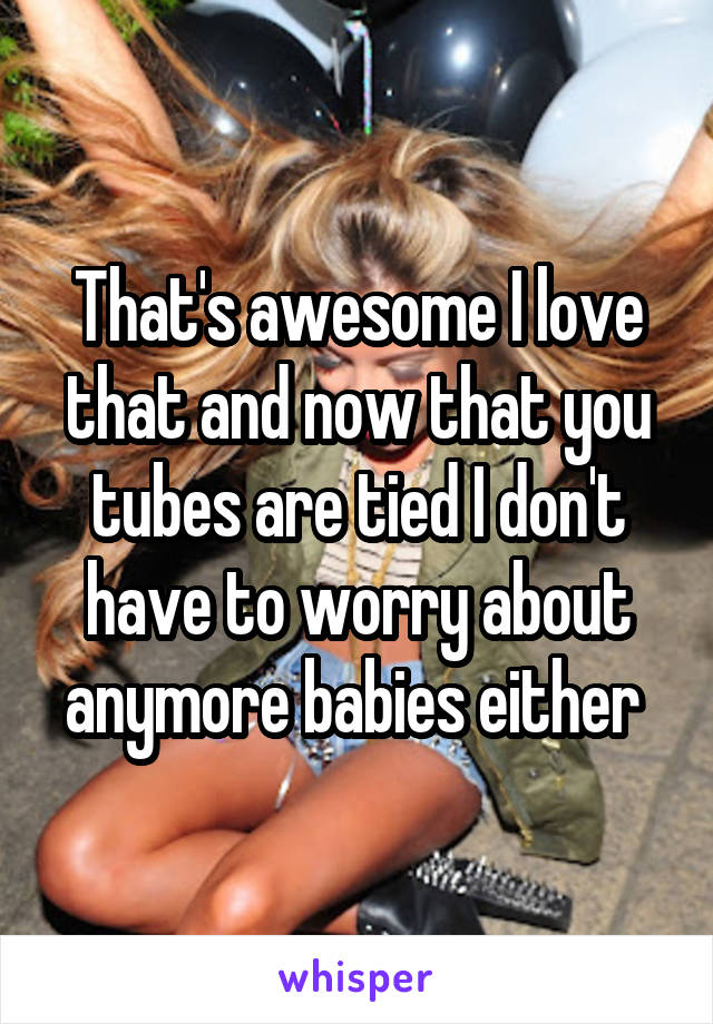 That's awesome I love that and now that you tubes are tied I don't have to worry about anymore babies either 