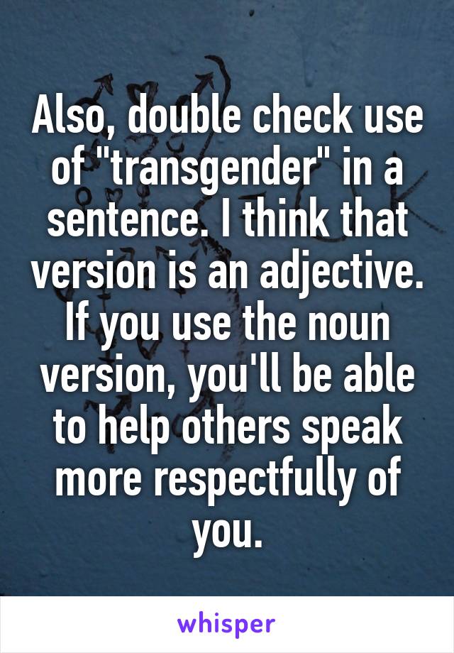 Also, double check use of "transgender" in a sentence. I think that version is an adjective.
If you use the noun version, you'll be able to help others speak more respectfully of you.