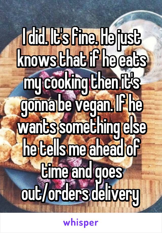 I did. It's fine. He just knows that if he eats my cooking then it's gonna be vegan. If he wants something else he tells me ahead of time and goes out/orders delivery 