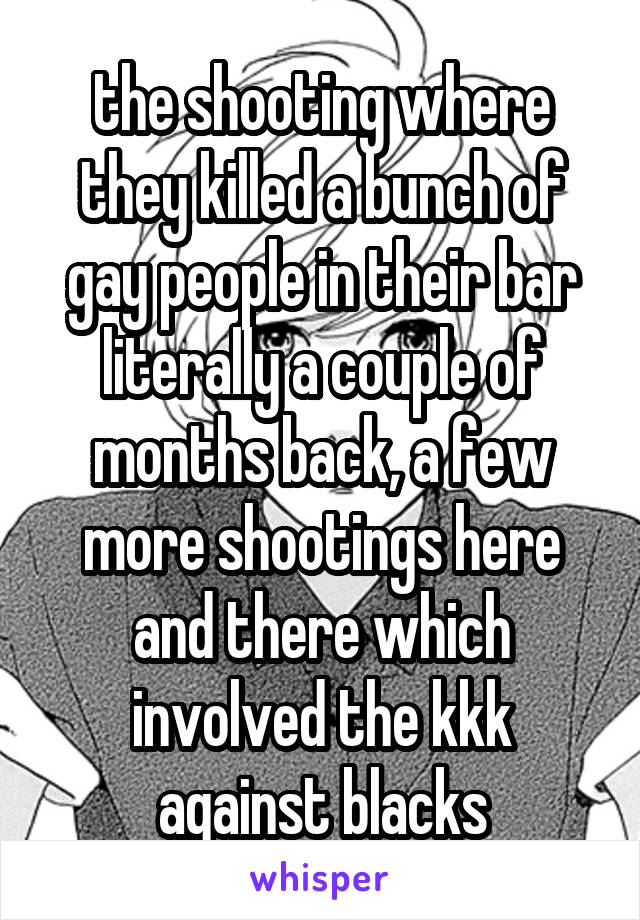 the shooting where they killed a bunch of gay people in their bar literally a couple of months back, a few more shootings here and there which involved the kkk against blacks