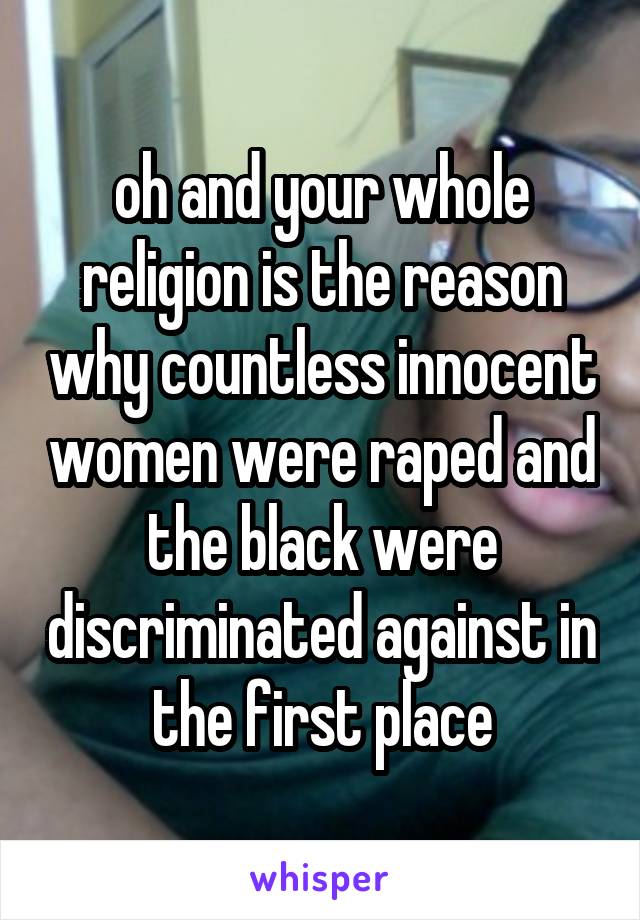 oh and your whole religion is the reason why countless innocent women were raped and the black were discriminated against in the first place