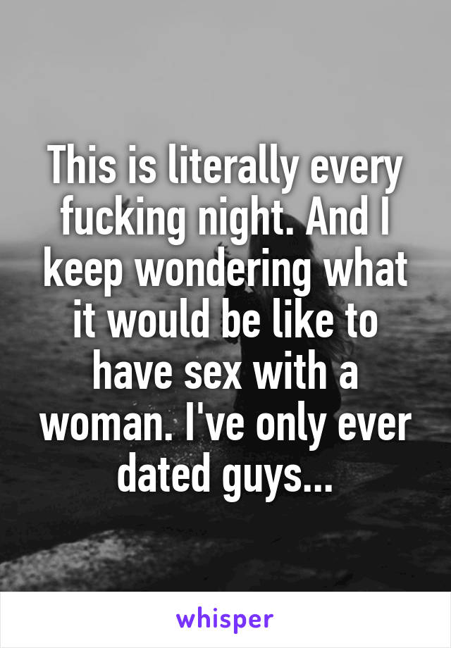 This is literally every fucking night. And I keep wondering what it would be like to have sex with a woman. I've only ever dated guys...