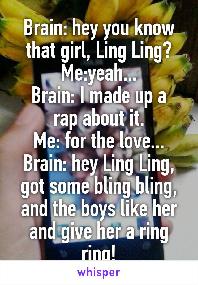 Brain: hey you know that girl, Ling Ling?
Me:yeah...
Brain: I made up a rap about it.
Me: for the love...
Brain: hey Ling Ling, got some bling bling, and the boys like her and give her a ring ring!