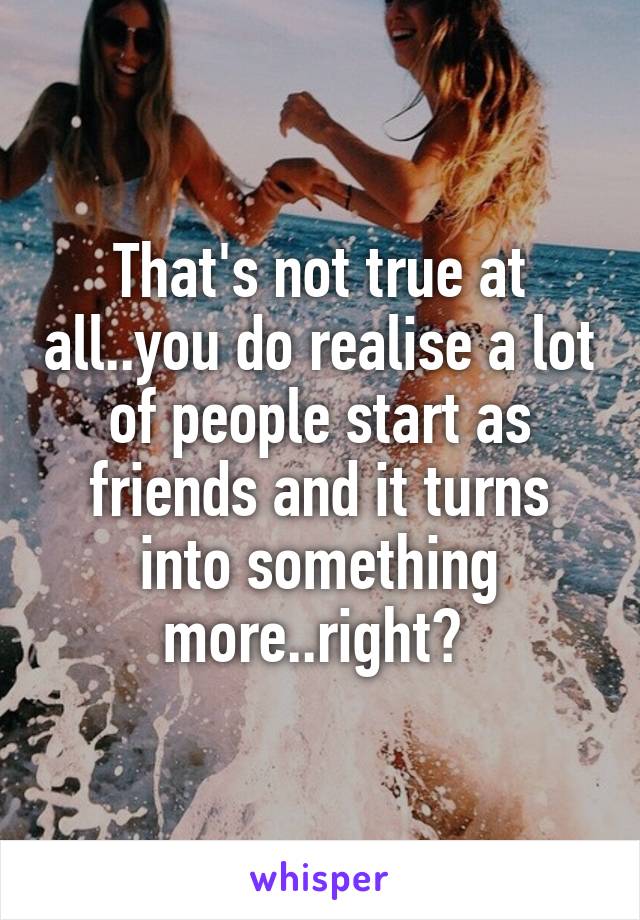 That's not true at all..you do realise a lot of people start as friends and it turns into something more..right? 