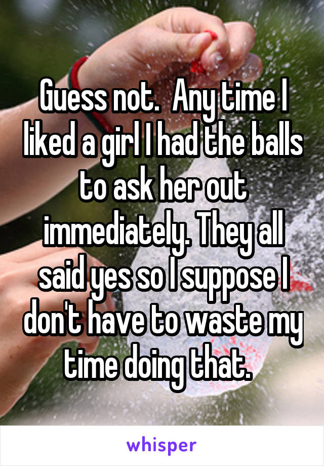 Guess not.  Any time I liked a girl I had the balls to ask her out immediately. They all said yes so I suppose I don't have to waste my time doing that.  