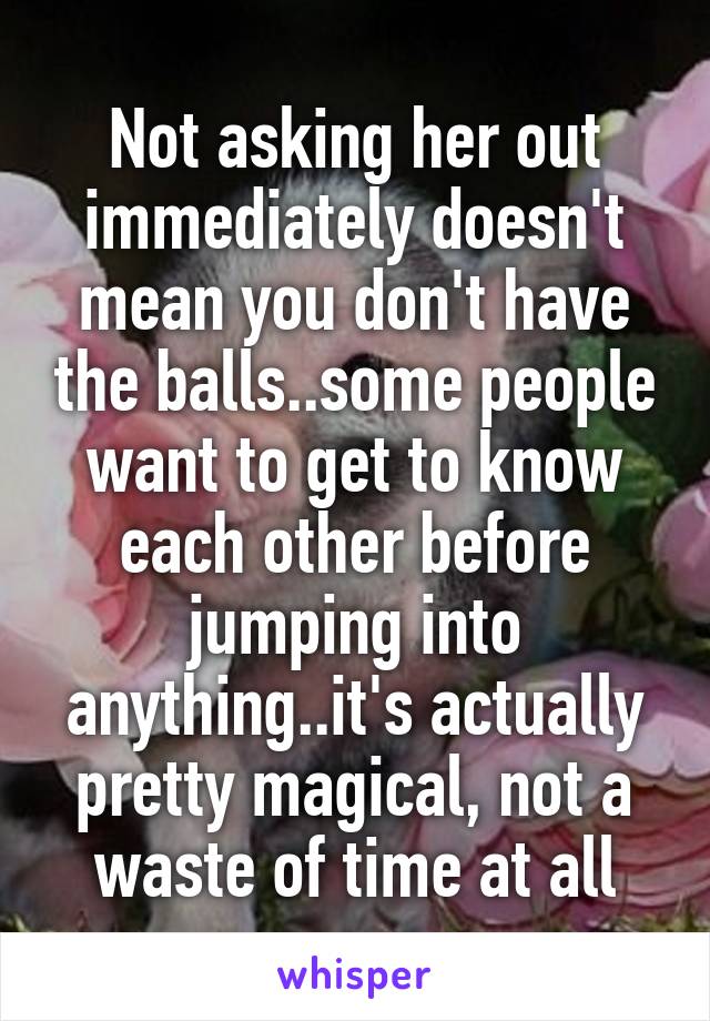 Not asking her out immediately doesn't mean you don't have the balls..some people want to get to know each other before jumping into anything..it's actually pretty magical, not a waste of time at all