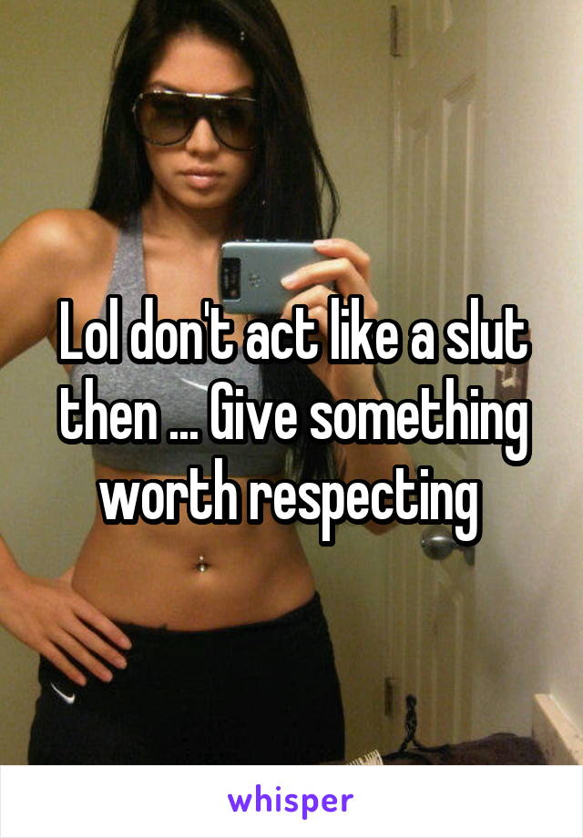 Lol don't act like a slut then ... Give something worth respecting 