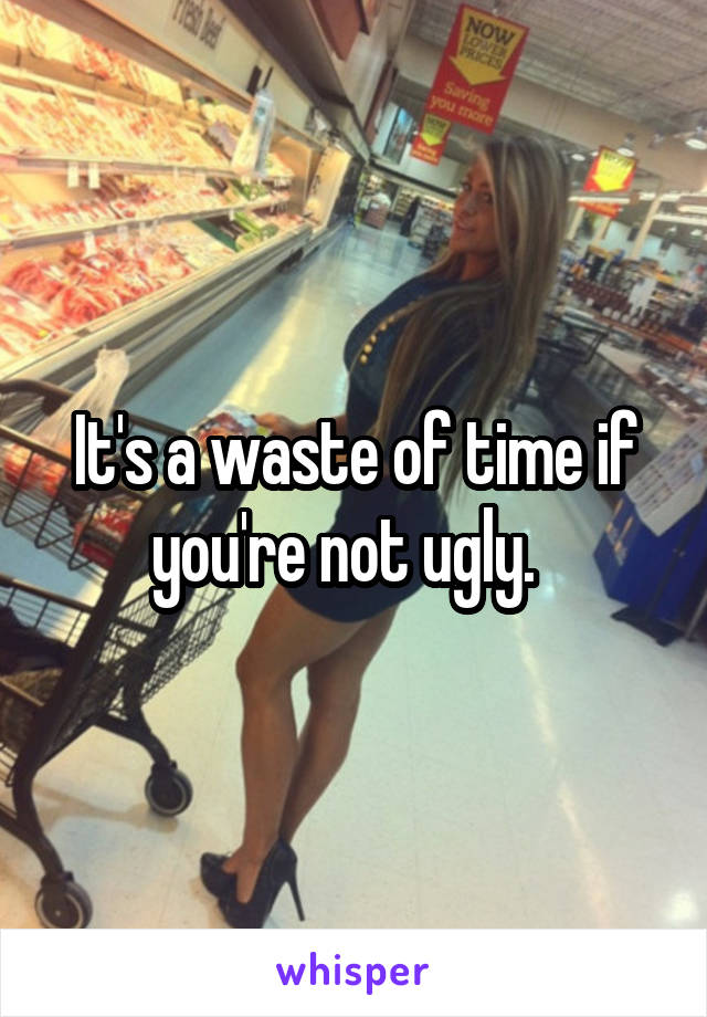 It's a waste of time if you're not ugly.  