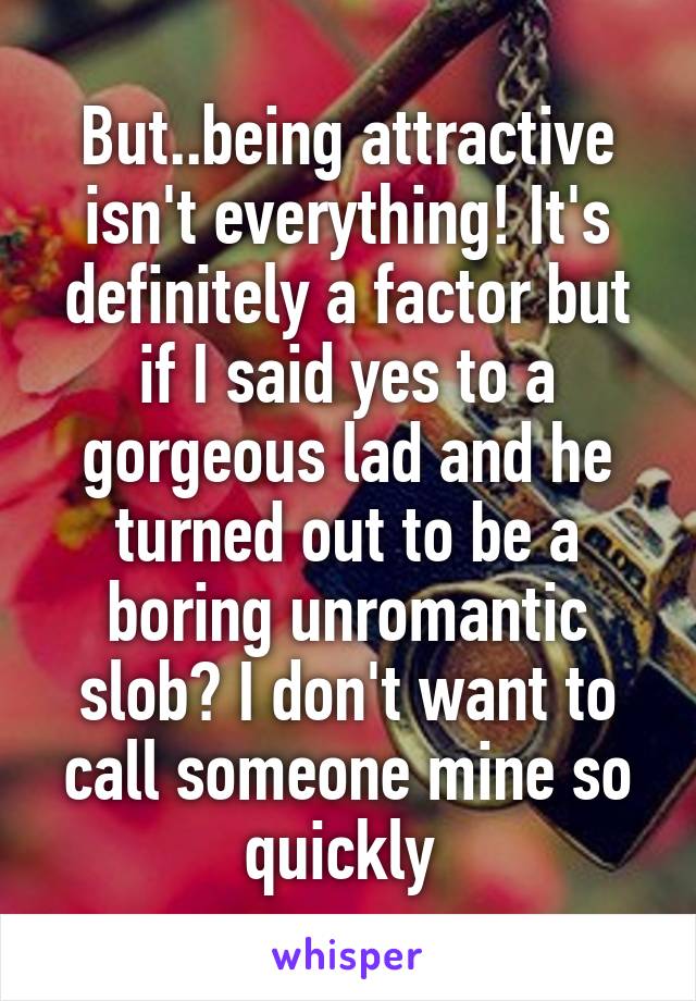 But..being attractive isn't everything! It's definitely a factor but if I said yes to a gorgeous lad and he turned out to be a boring unromantic slob? I don't want to call someone mine so quickly 