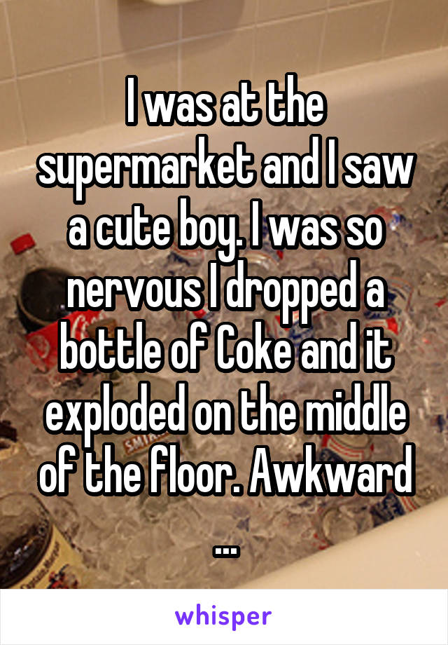 I was at the supermarket and I saw a cute boy. I was so nervous I dropped a bottle of Coke and it exploded on the middle of the floor. Awkward
...