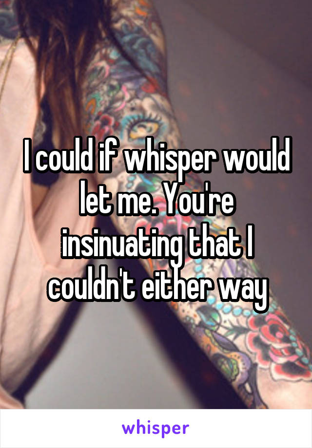 I could if whisper would let me. You're insinuating that I couldn't either way