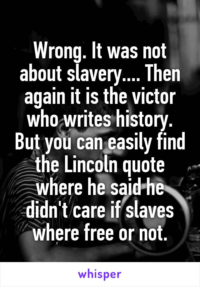 Wrong. It was not about slavery.... Then again it is the victor who writes history. But you can easily find the Lincoln quote where he said he didn't care if slaves where free or not.