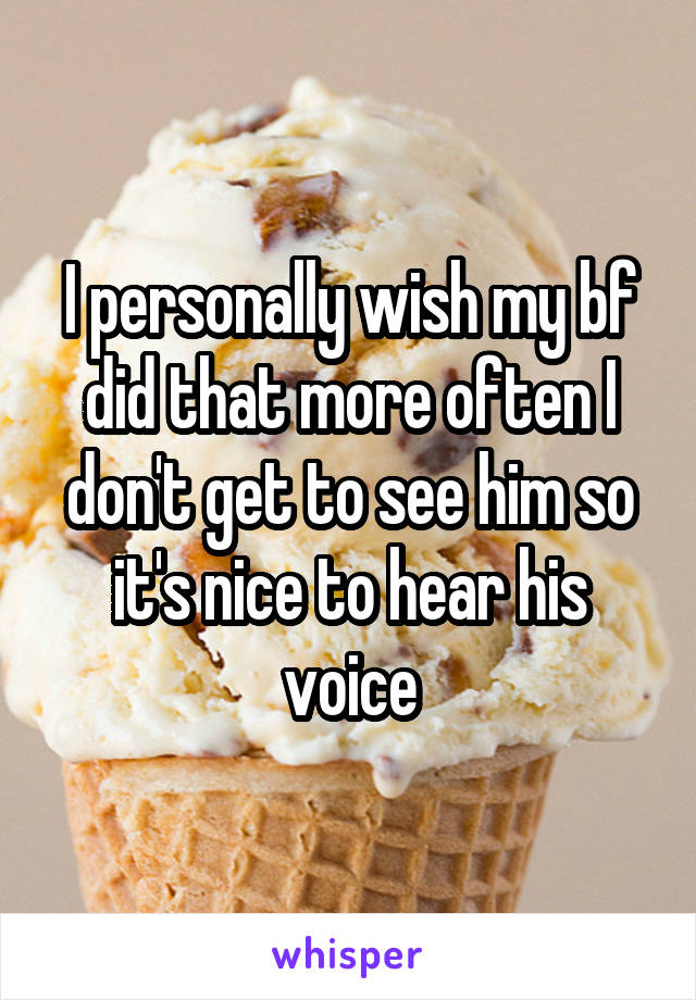 I personally wish my bf did that more often I don't get to see him so it's nice to hear his voice