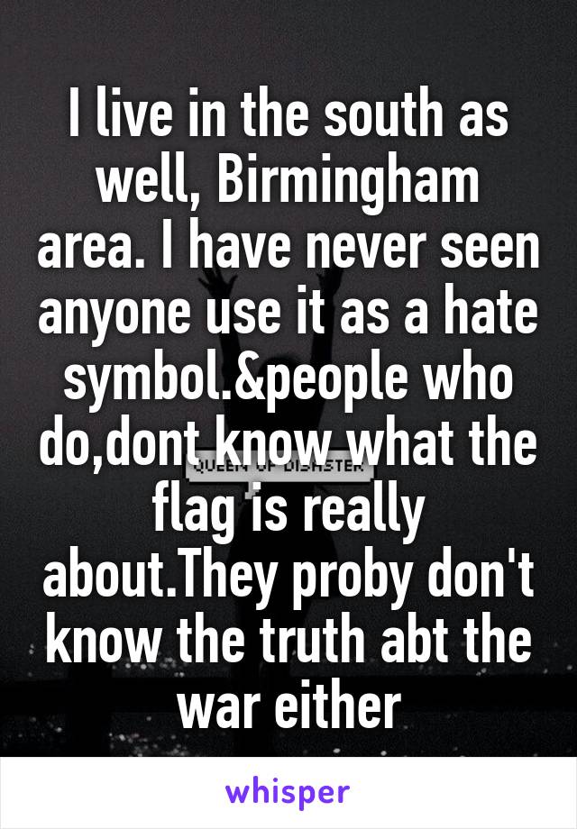 I live in the south as well, Birmingham area. I have never seen anyone use it as a hate symbol.&people who do,dont know what the flag is really about.They proby don't know the truth abt the war either