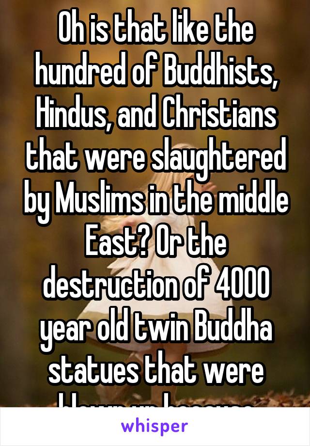 Oh is that like the hundred of Buddhists, Hindus, and Christians that were slaughtered by Muslims in the middle East? Or the destruction of 4000 year old twin Buddha statues that were blown up because