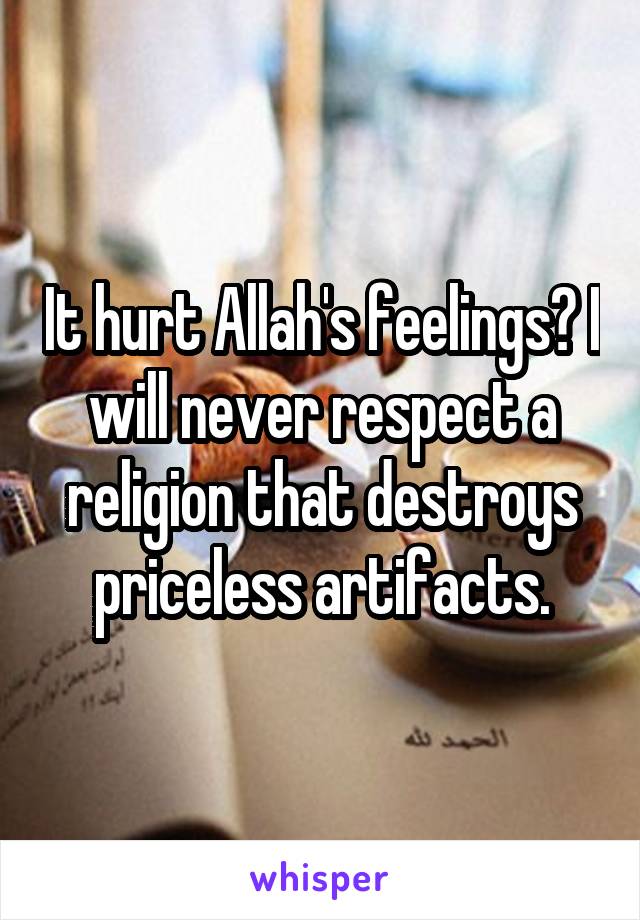 It hurt Allah's feelings? I will never respect a religion that destroys priceless artifacts.