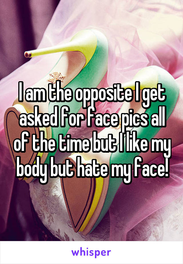 I am the opposite I get asked for face pics all of the time but I like my body but hate my face!