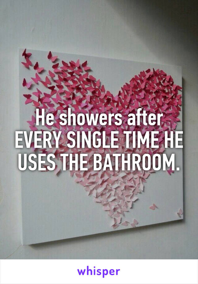 He showers after EVERY SINGLE TIME HE USES THE BATHROOM.