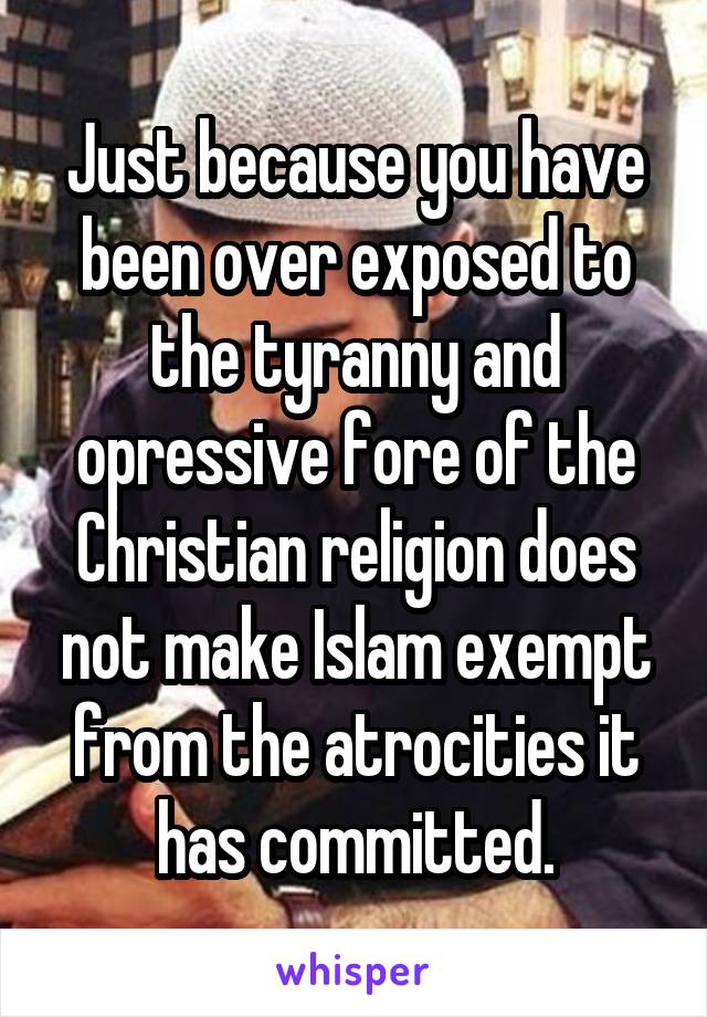 Just because you have been over exposed to the tyranny and opressive fore of the Christian religion does not make Islam exempt from the atrocities it has committed.