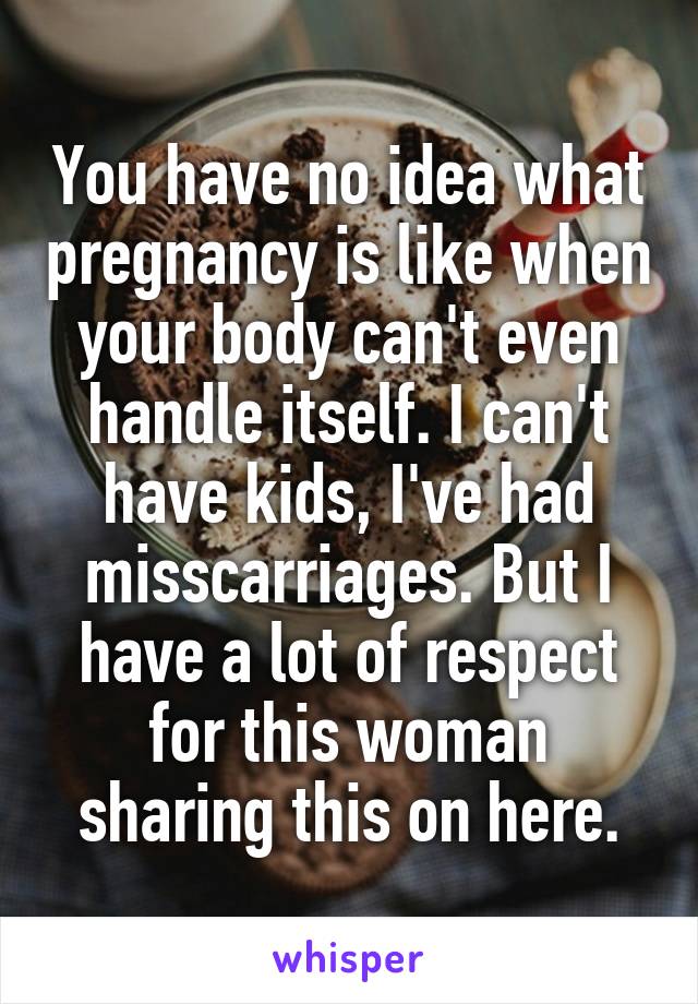 You have no idea what pregnancy is like when your body can't even handle itself. I can't have kids, I've had misscarriages. But I have a lot of respect for this woman sharing this on here.