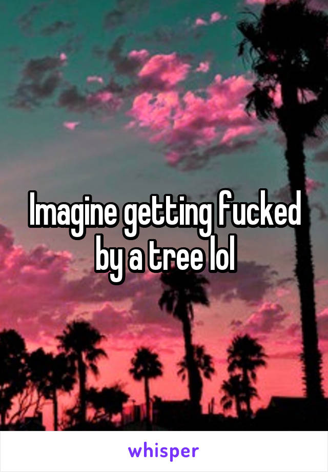 Imagine getting fucked by a tree lol