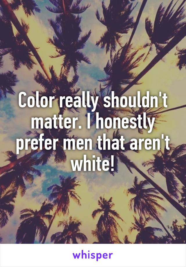 Color really shouldn't matter. I honestly prefer men that aren't white!