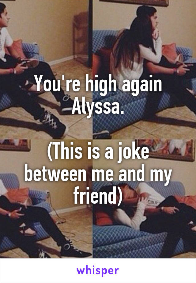 You're high again Alyssa.

(This is a joke between me and my friend)