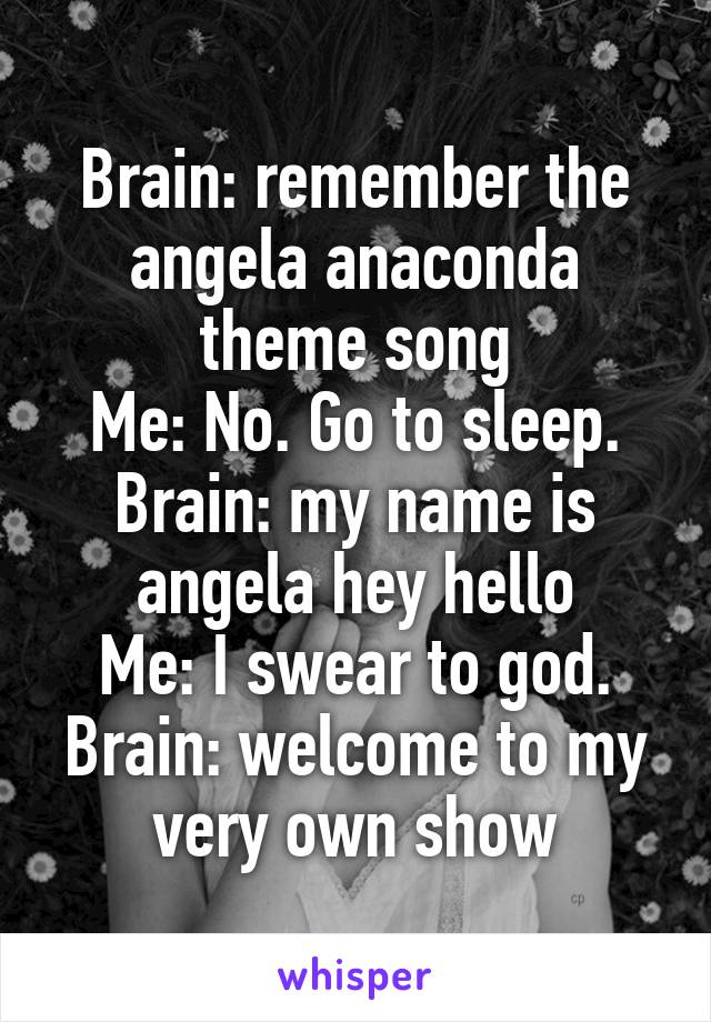 Brain: remember the angela anaconda theme song
Me: No. Go to sleep.
Brain: my name is angela hey hello
Me: I swear to god.
Brain: welcome to my very own show