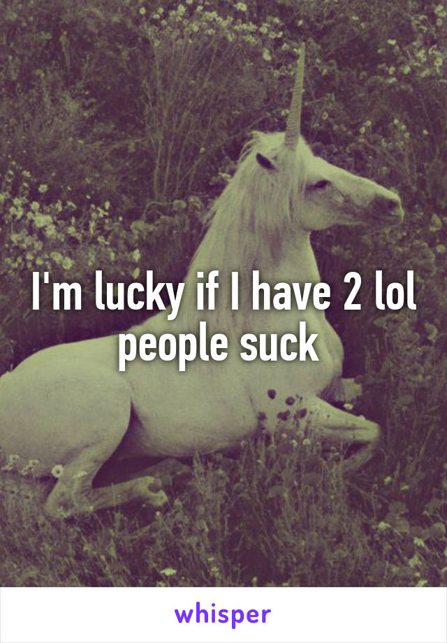 I'm lucky if I have 2 lol people suck 