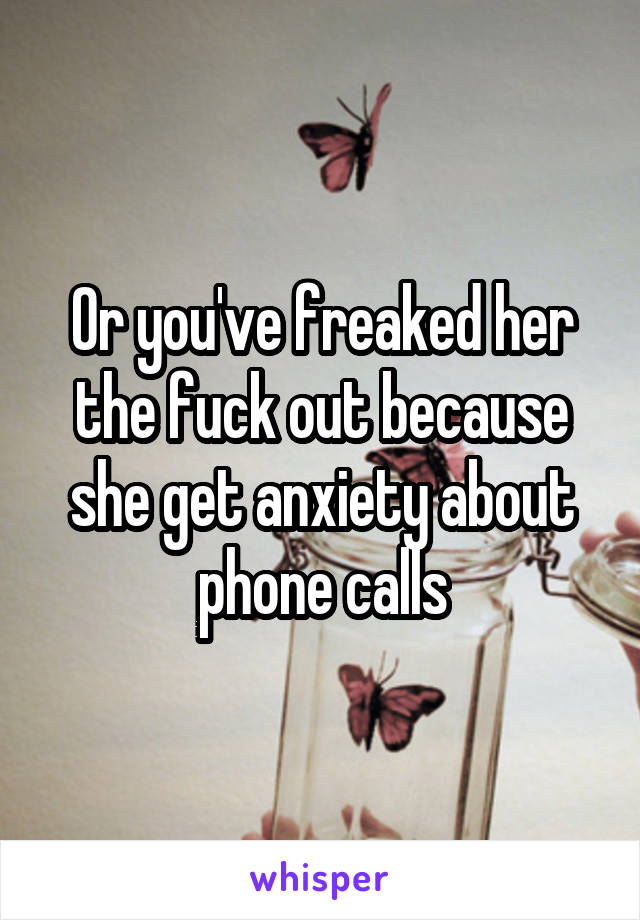 Or you've freaked her the fuck out because she get anxiety about phone calls