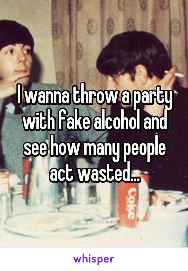 I wanna throw a party with fake alcohol and see how many people act wasted...
