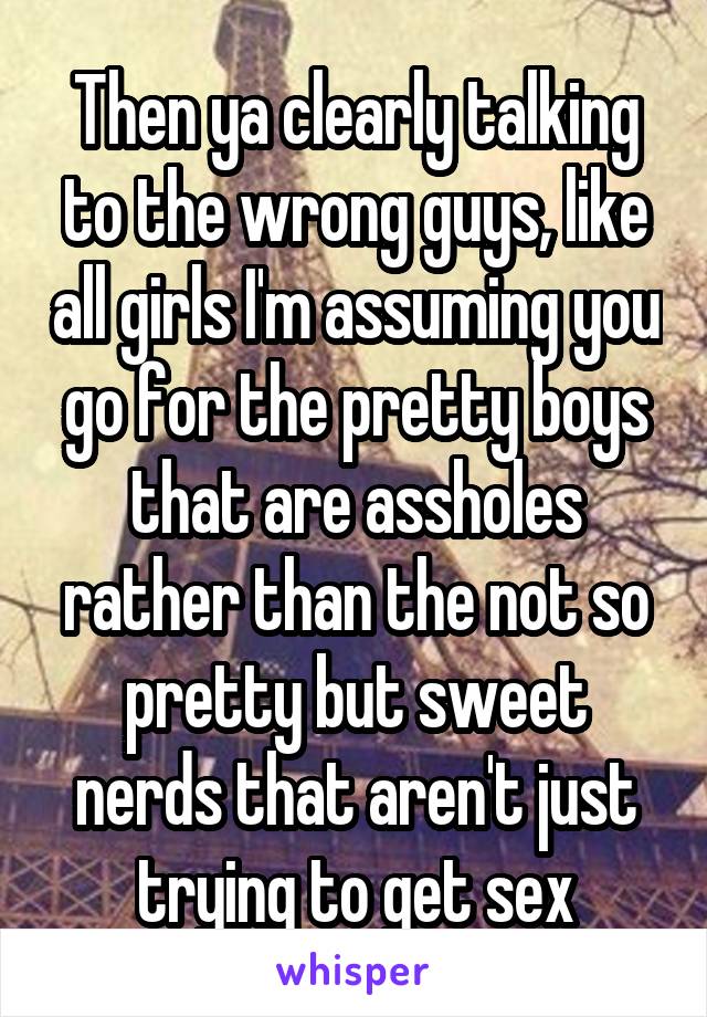 Then ya clearly talking to the wrong guys, like all girls I'm assuming you go for the pretty boys that are assholes rather than the not so pretty but sweet nerds that aren't just trying to get sex