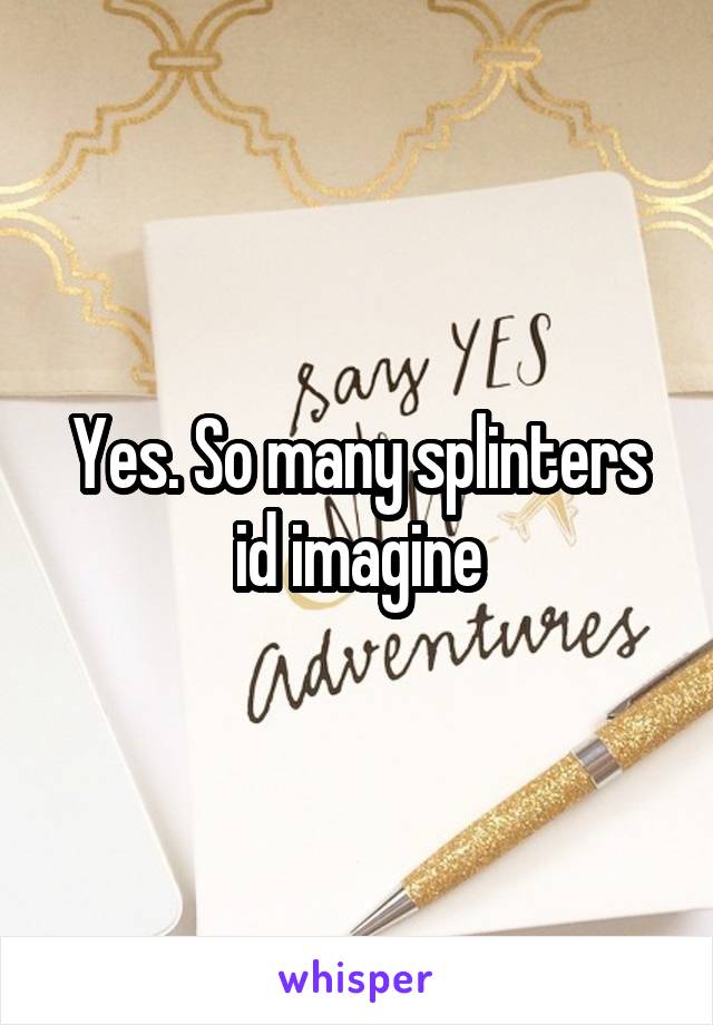 Yes. So many splinters id imagine