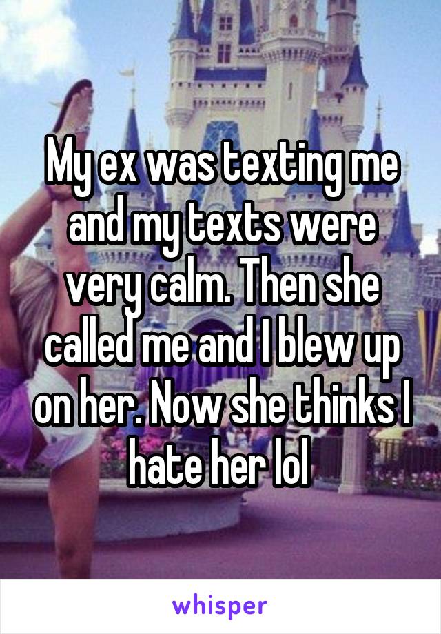 My ex was texting me and my texts were very calm. Then she called me and I blew up on her. Now she thinks I hate her lol 