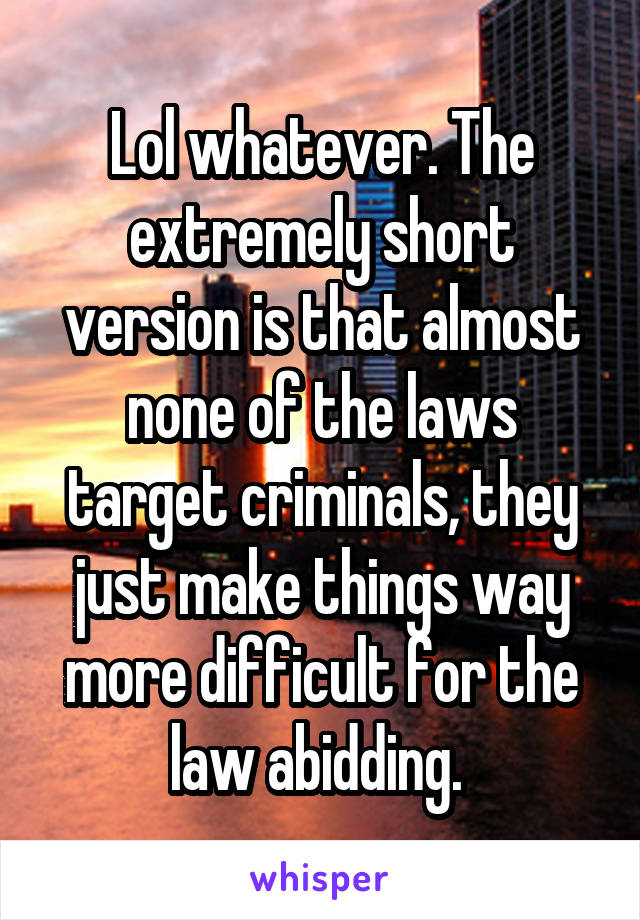 Lol whatever. The extremely short version is that almost none of the laws target criminals, they just make things way more difficult for the law abidding. 