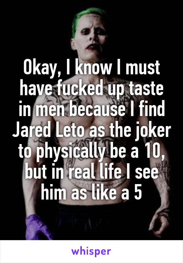 Okay, I know I must have fucked up taste in men because I find Jared Leto as the joker to physically be a 10, but in real life I see him as like a 5