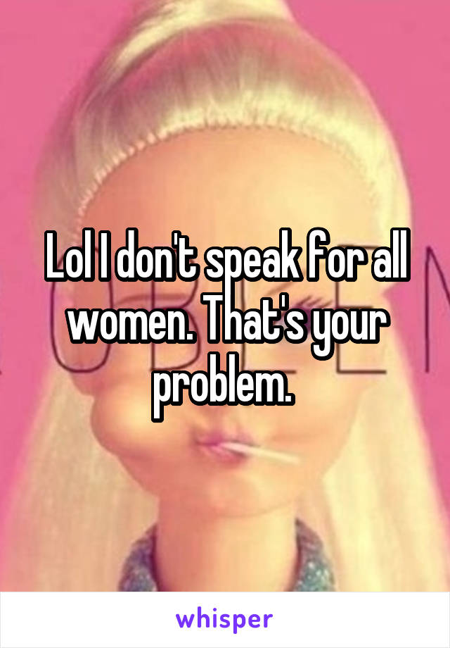 Lol I don't speak for all women. That's your problem. 