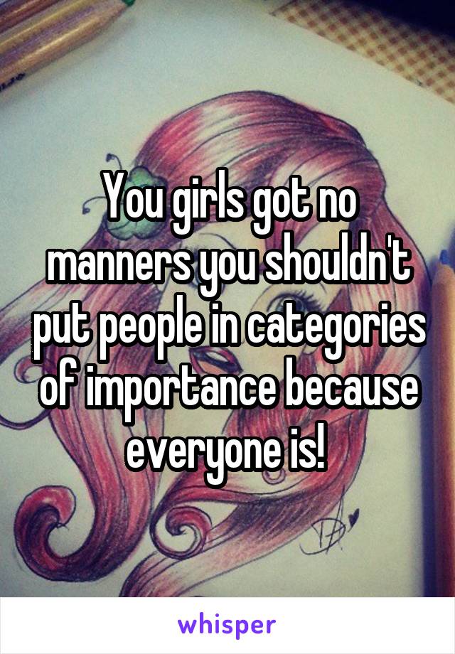 You girls got no manners you shouldn't put people in categories of importance because everyone is! 