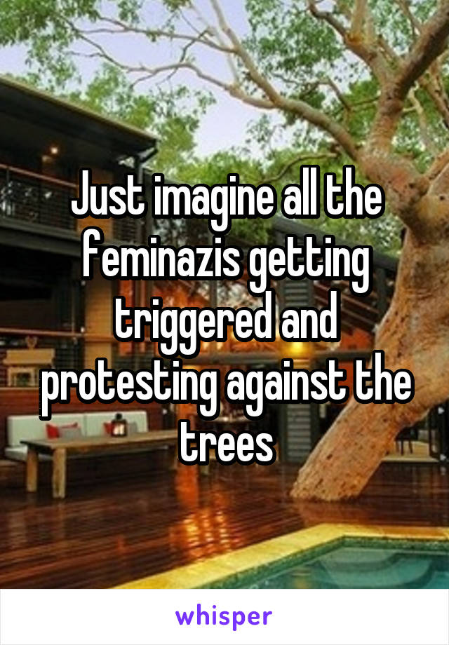 Just imagine all the feminazis getting triggered and protesting against the trees