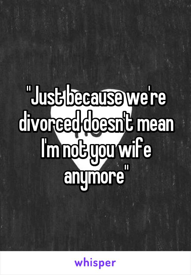 "Just because we're divorced doesn't mean I'm not you wife anymore"