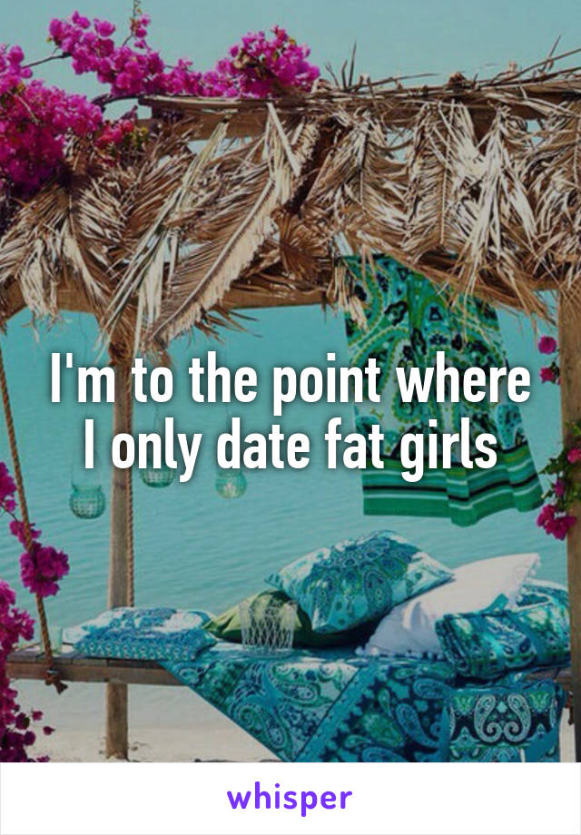 I'm to the point where I only date fat girls