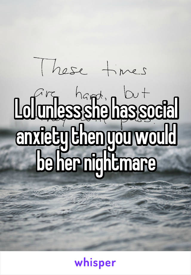 Lol unless she has social anxiety then you would be her nightmare