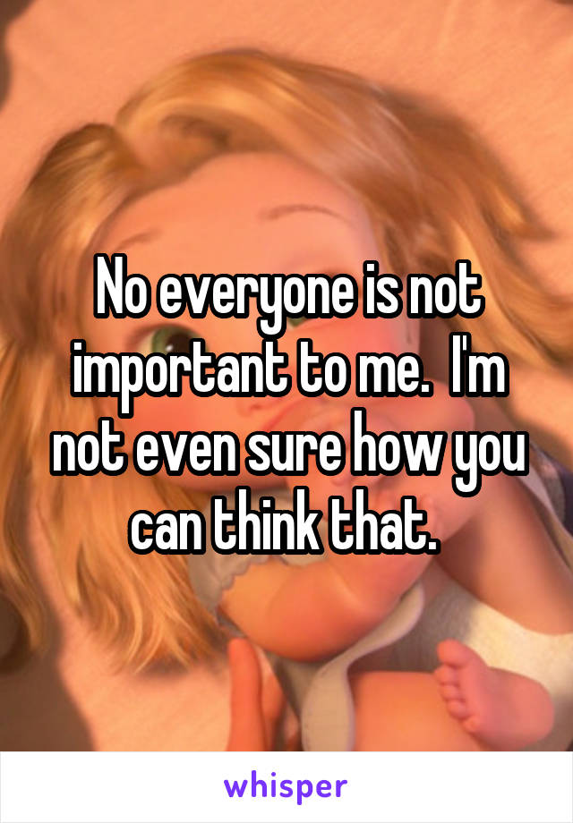 No everyone is not important to me.  I'm not even sure how you can think that. 