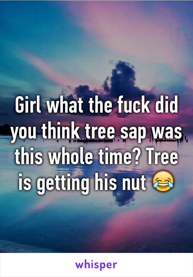 Girl what the fuck did you think tree sap was this whole time? Tree is getting his nut 😂