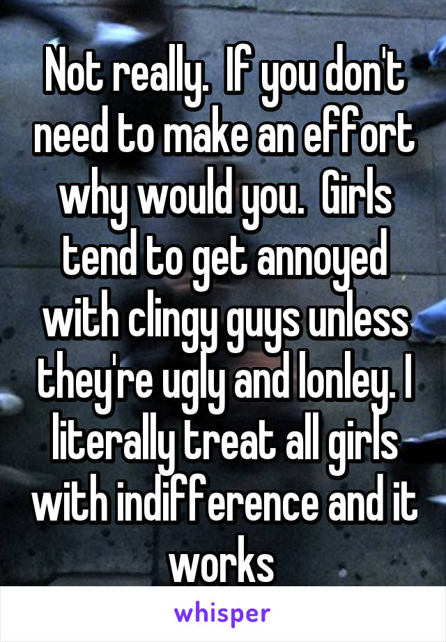 Not really.  If you don't need to make an effort why would you.  Girls tend to get annoyed with clingy guys unless they're ugly and lonley. I literally treat all girls with indifference and it works 