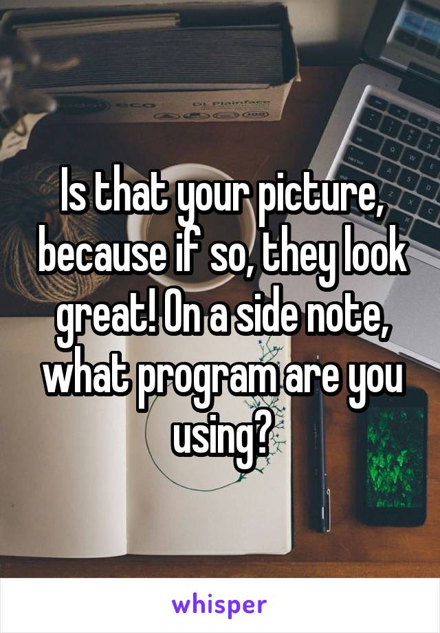 Is that your picture, because if so, they look great! On a side note, what program are you using?