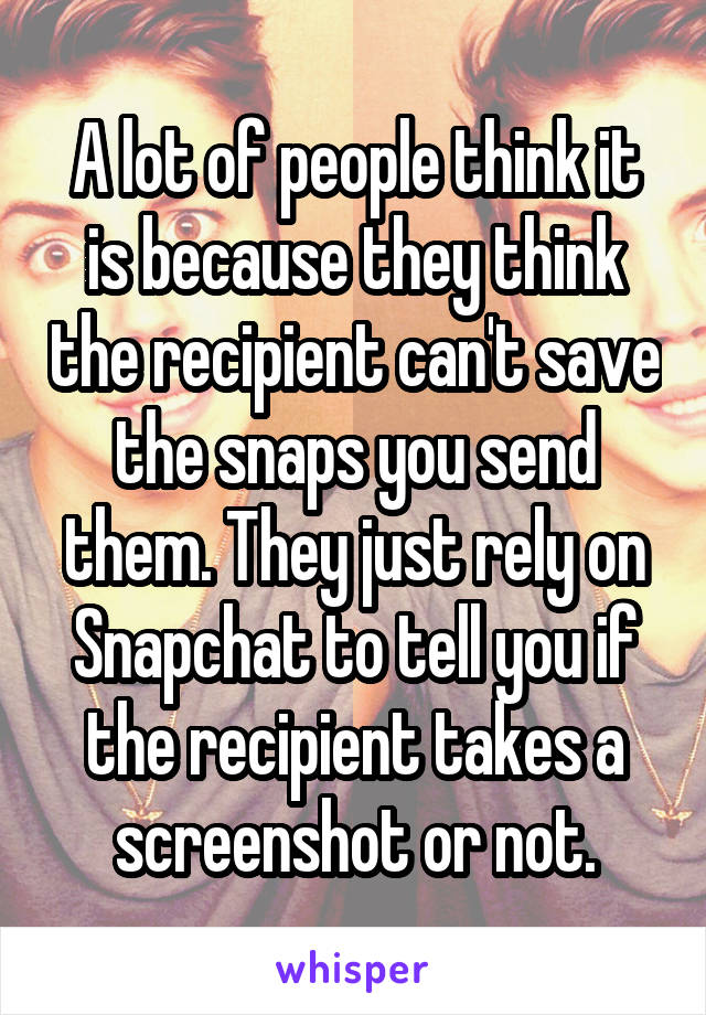 A lot of people think it is because they think the recipient can't save the snaps you send them. They just rely on Snapchat to tell you if the recipient takes a screenshot or not.