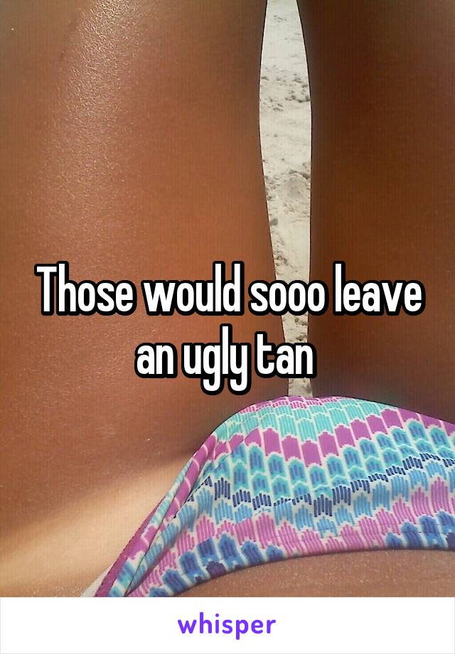 Those would sooo leave an ugly tan 